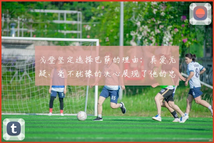 戈登坚定选择巴萨的理由：真爱无疑，毫不犹豫的决心展现了他的忠诚