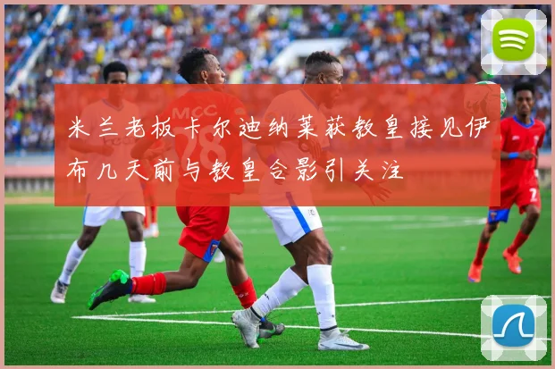 米兰老板卡尔迪纳莱获教皇接见伊布几天前与教皇合影引关注