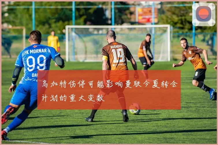 乌加特伤停可能影响曼联今夏转会计划的重大变数
