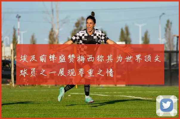 埃及前锋盛赞梅西称其为世界顶尖球员之一展现尊重之情