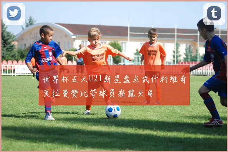 世界杯五大U21新星盘点武什科维奇莫拉曼赞比等球员崭露头角