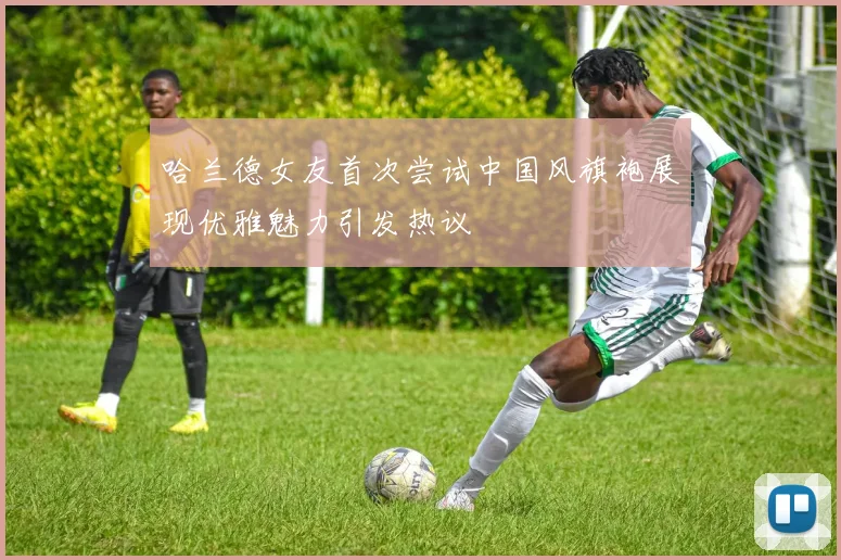 哈兰德女友首次尝试中国风旗袍展现优雅魅力引发热议