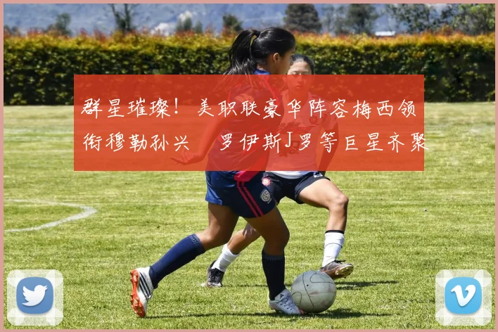 群星璀璨！美职联豪华阵容梅西领衔穆勒孙兴慜罗伊斯J罗等巨星齐聚