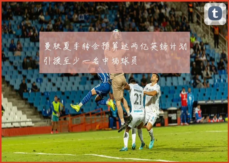 曼联夏季转会预算达两亿英镑计划引援至少一名中场球员