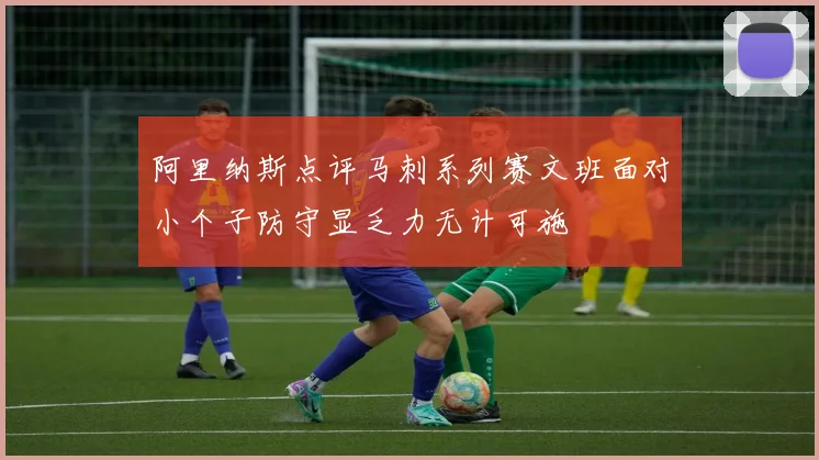阿里纳斯点评马刺系列赛文班面对小个子防守显乏力无计可施