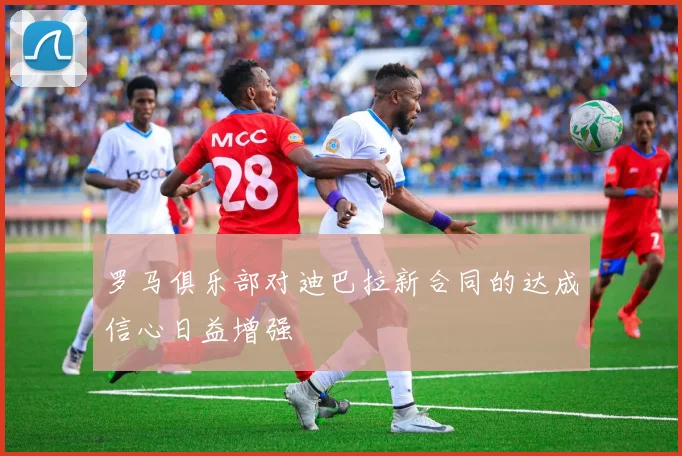 罗马俱乐部对迪巴拉新合同的达成信心日益增强