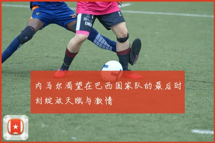 内马尔渴望在巴西国家队的最后时刻绽放天赋与激情