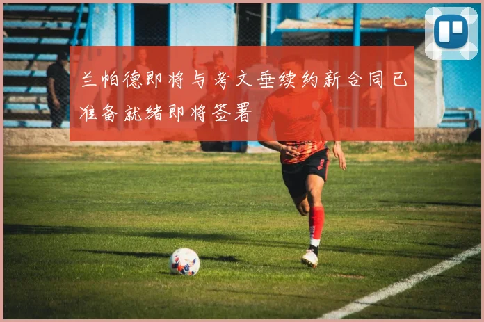 兰帕德即将与考文垂续约新合同已准备就绪即将签署