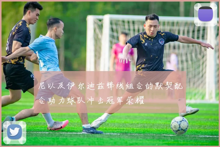 尼以及伊尔迪兹锋线组合的默契配合助力球队冲击冠军荣耀