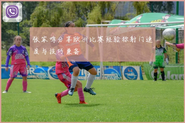 张家鸣分享欧洲比赛经验称射门速度与技巧兼备