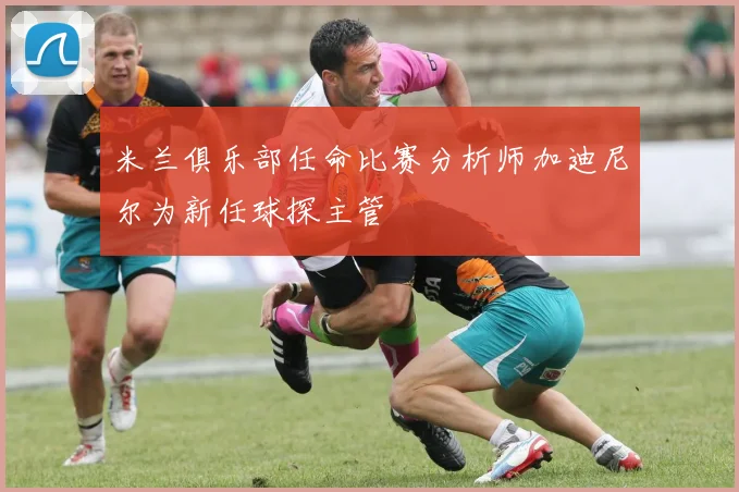 米兰俱乐部任命比赛分析师加迪尼尔为新任球探主管
