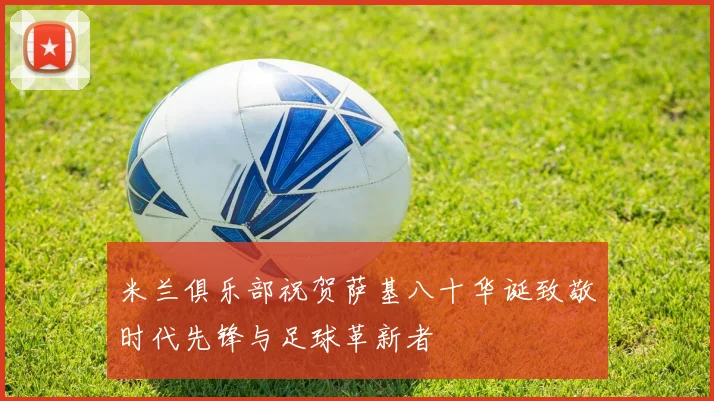 米兰俱乐部祝贺萨基八十华诞致敬时代先锋与足球革新者