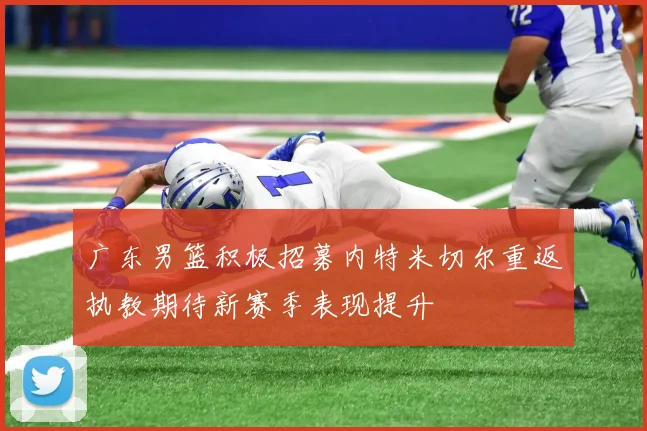 广东男篮积极招募内特米切尔重返执教期待新赛季表现提升
