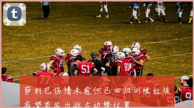萨利巴伤情未愈但已回归训练杜埃有望首发出战左边锋位置