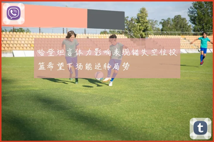 哈登坦言体力影响表现错失空位投篮希望下场能逆转局势