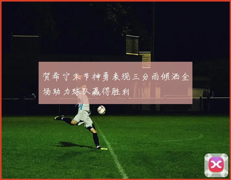 贺希宁末节神勇表现三分雨倾洒全场助力球队赢得胜利