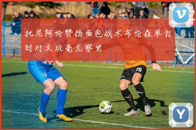 托尼阿伦赞扬面包战术布伦森单打时对文班毫无察觉