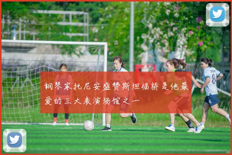 钢琴家托尼安盛赞斯坦福桥是他最爱的三大表演场馆之一