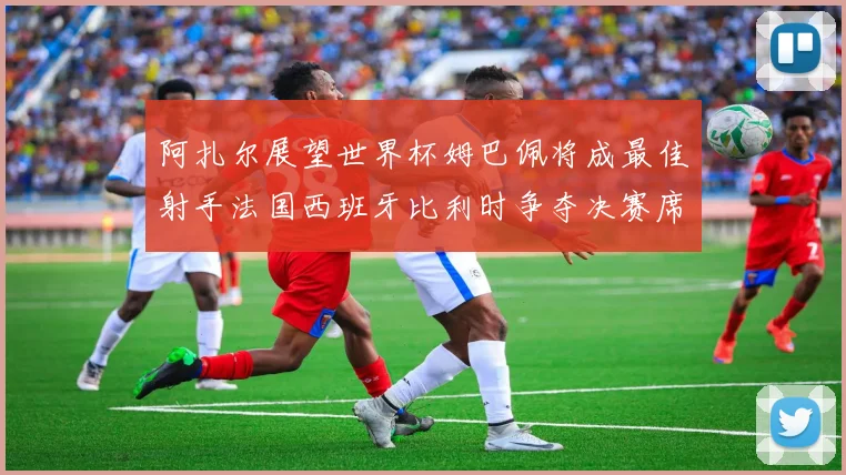 阿扎尔展望世界杯姆巴佩将成最佳射手法国西班牙比利时争夺决赛席位
