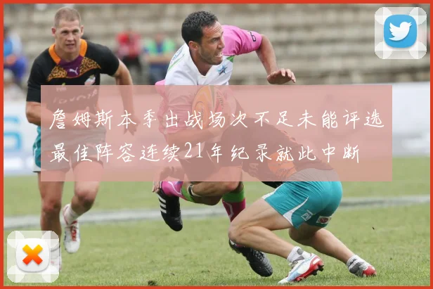 詹姆斯本季出战场次不足未能评选最佳阵容连续21年纪录就此中断