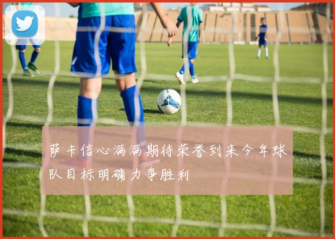 萨卡信心满满期待荣誉到来今年球队目标明确力争胜利