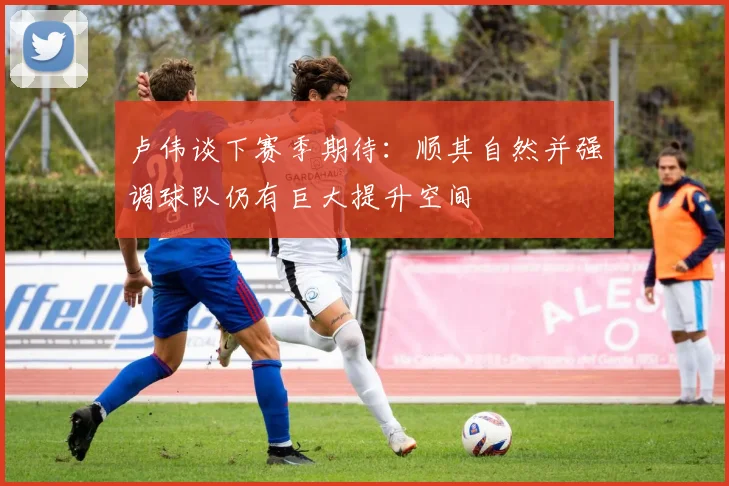 卢伟谈下赛季期待：顺其自然并强调球队仍有巨大提升空间