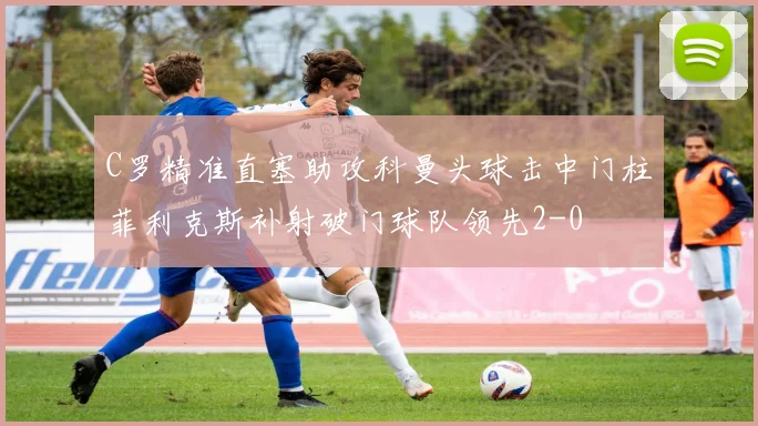 C罗精准直塞助攻科曼头球击中门柱菲利克斯补射破门球队领先2-0