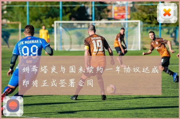 姆希塔良与国米续约一年协议达成即将正式签署合同