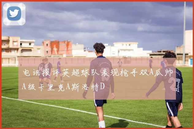 电讯报评英超球队表现枪手双A瓜帅A级卡里克A斯洛特D