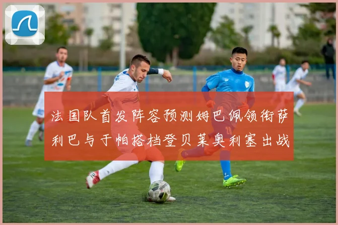 法国队首发阵容预测姆巴佩领衔萨利巴与于帕搭档登贝莱奥利塞出战