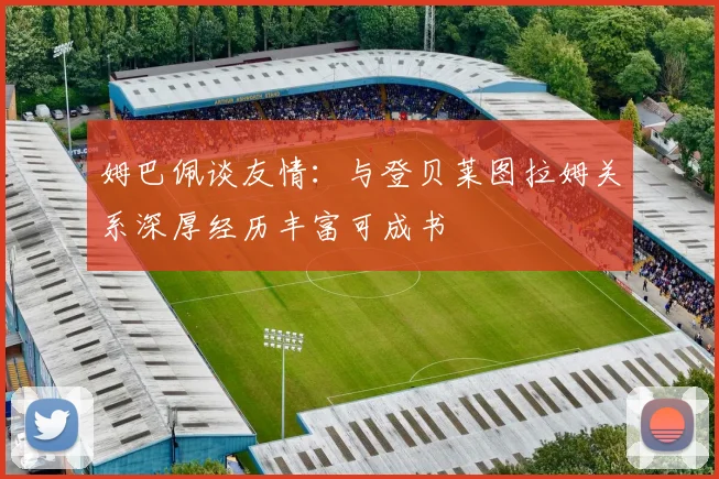 姆巴佩谈友情：与登贝莱图拉姆关系深厚经历丰富可成书