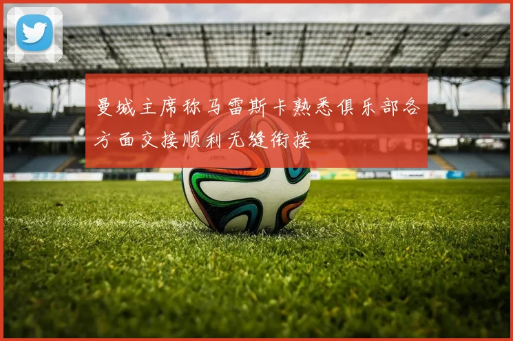 曼城主席称马雷斯卡熟悉俱乐部各方面交接顺利无缝衔接