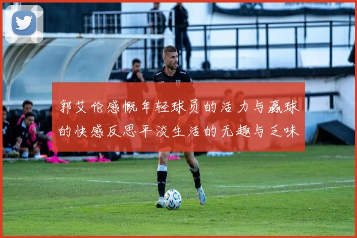 郭艾伦感慨年轻球员的活力与赢球的快感反思平淡生活的无趣与乏味