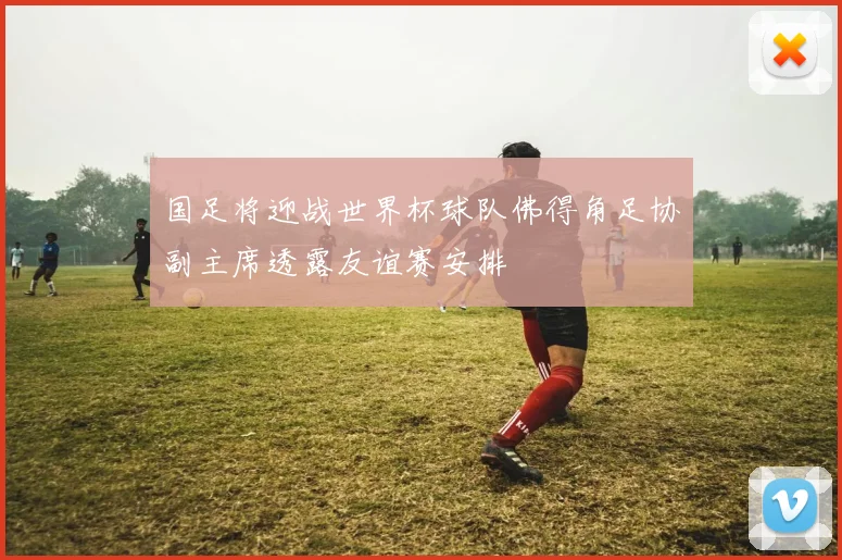 国足将迎战世界杯球队佛得角足协副主席透露友谊赛安排