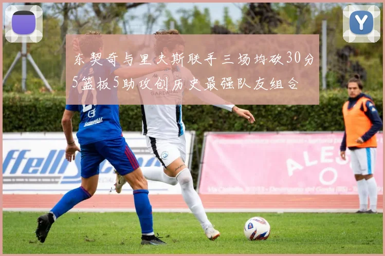 东契奇与里夫斯联手三场均砍30分5篮板5助攻创历史最强队友组合