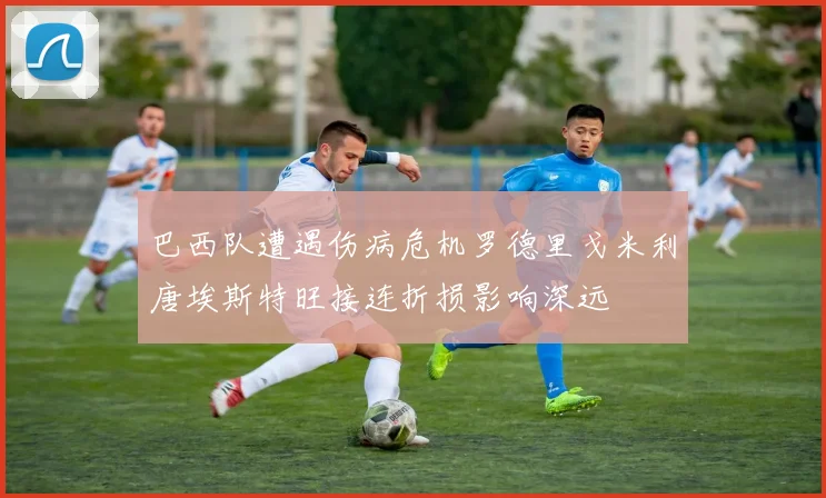 巴西队遭遇伤病危机罗德里戈米利唐埃斯特旺接连折损影响深远