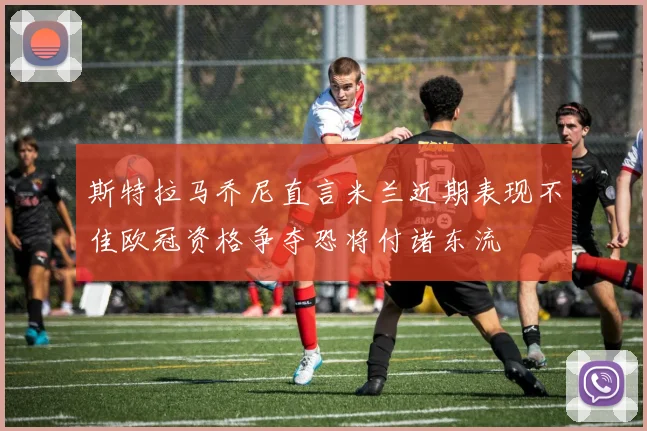 斯特拉马乔尼直言米兰近期表现不佳欧冠资格争夺恐将付诸东流